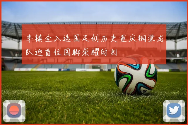李镇全入选国足创历史重庆铜梁龙队迎首位国脚荣耀时刻