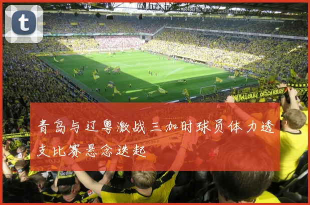青岛与辽粤激战三加时球员体力透支比赛悬念迭起
