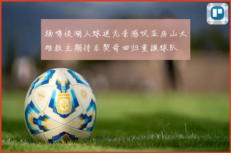 杨鸣谈湖人球迷无奈感叹亚历山大难救主期待东契奇回归重振球队