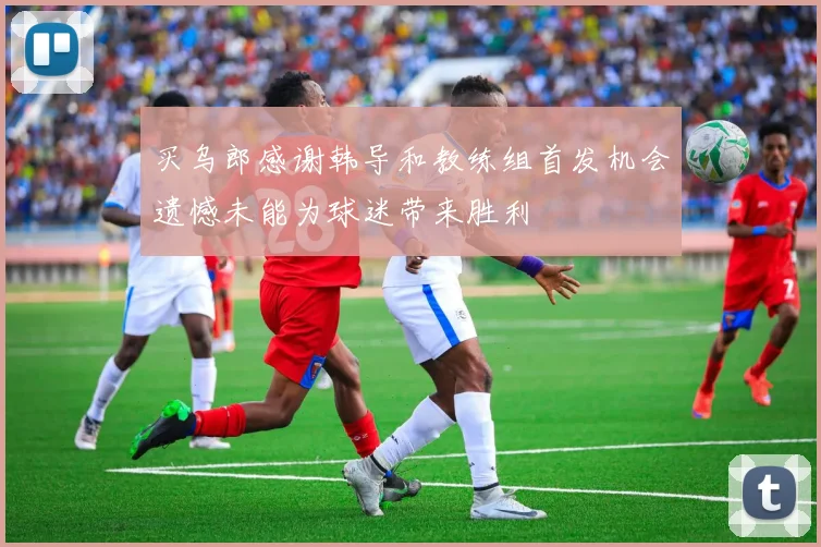 买乌郎感谢韩导和教练组首发机会遗憾未能为球迷带来胜利