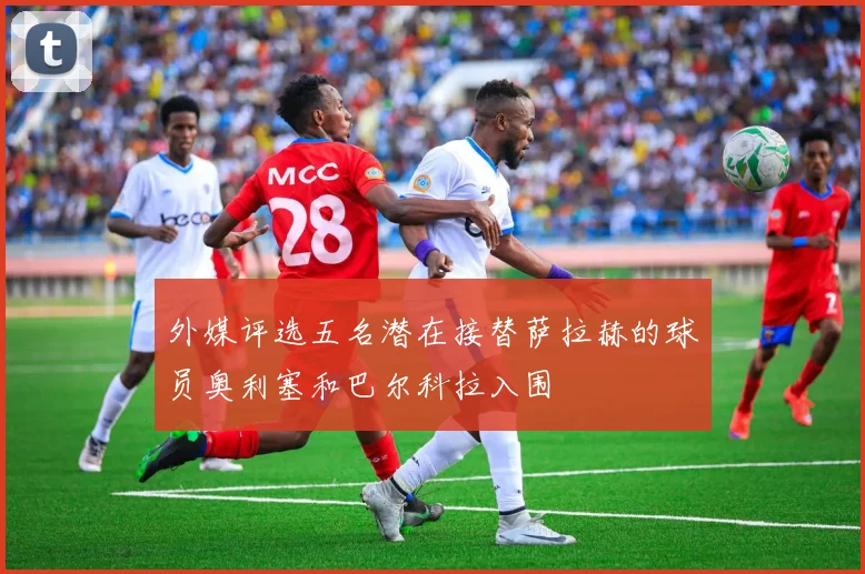 外媒评选五名潜在接替萨拉赫的球员奥利塞和巴尔科拉入围