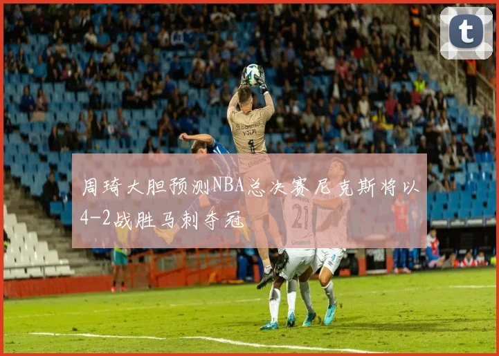周琦大胆预测NBA总决赛尼克斯将以4-2战胜马刺夺冠