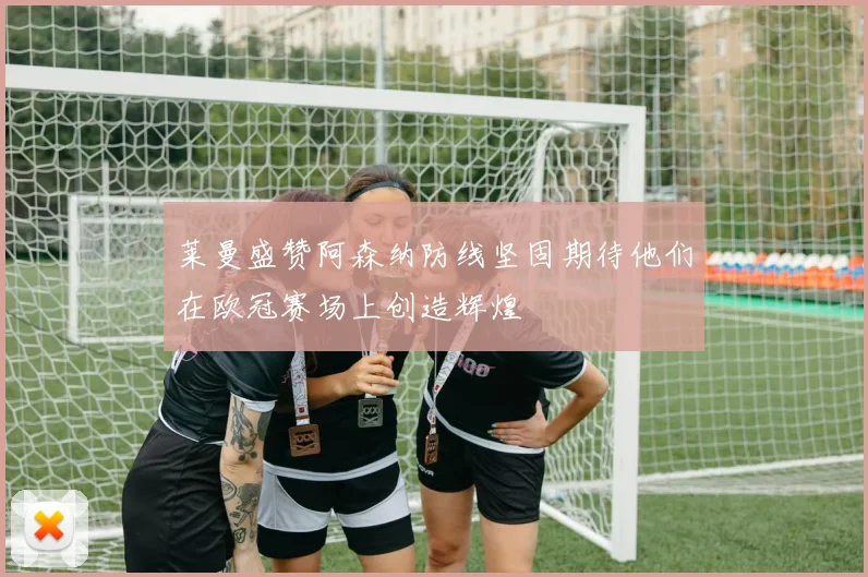 莱曼盛赞阿森纳防线坚固期待他们在欧冠赛场上创造辉煌