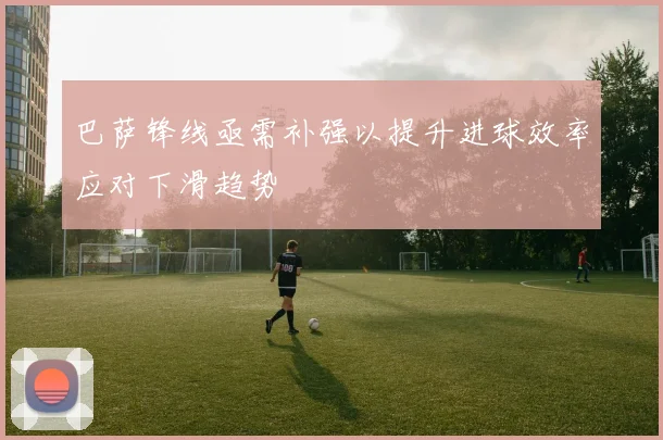 巴萨锋线亟需补强以提升进球效率应对下滑趋势