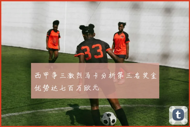 西甲争三激烈马卡分析第三名奖金优势达七百万欧元