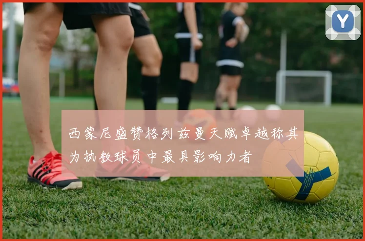 西蒙尼盛赞格列兹曼天赋卓越称其为执教球员中最具影响力者