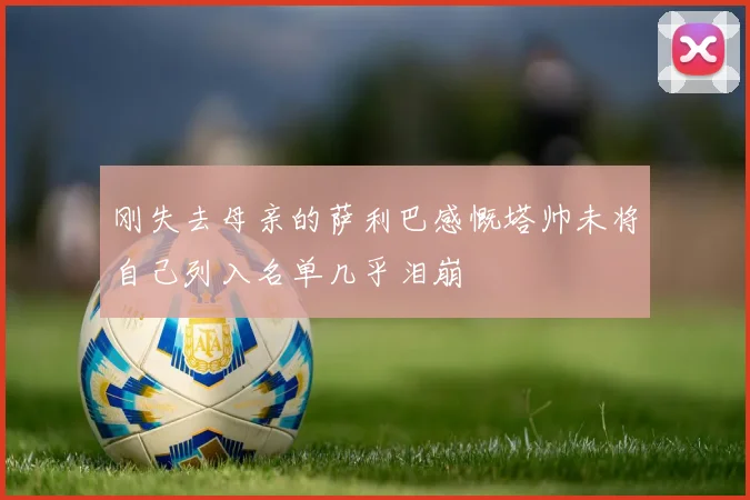 刚失去母亲的萨利巴感慨塔帅未将自己列入名单几乎泪崩