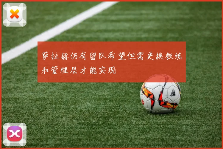 萨拉赫仍有留队希望但需更换教练和管理层才能实现