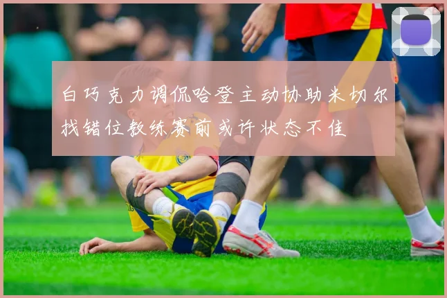 白巧克力调侃哈登主动协助米切尔找错位教练赛前或许状态不佳
