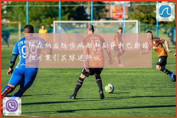 阿森纳后防伤病潮加剧萨利巴新搭档方案引发球迷热议